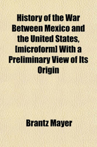 Cover of History of the War Between Mexico and the United States, [Microform] with a Preliminary View of Its Origin