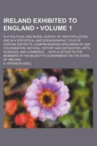 Cover of Ireland Exhibited to England (Volume 1); In a Political and Moral Survey of Her Population, and in a Statistical and Scenographic Tour of Certain Districts Comprehending Specimens of Her Colonisation, Natural History and Antiquities, Arts, Sciences, and C