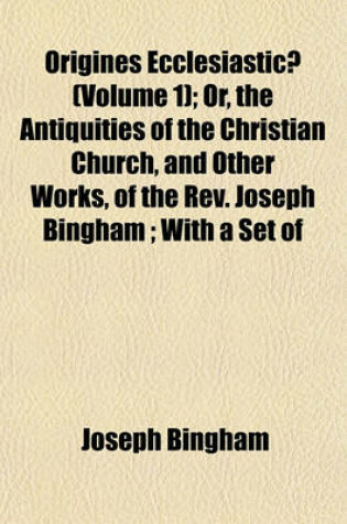Cover of Origines Ecclesiasticae (Volume 1); Or, the Antiquities of the Christian Church, and Other Works, of the REV. Joseph Bingham; With a Set of