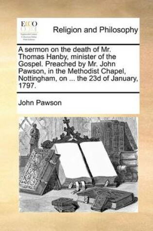 Cover of A Sermon on the Death of Mr. Thomas Hanby, Minister of the Gospel. Preached by Mr. John Pawson, in the Methodist Chapel, Nottingham, on ... the 23d of January, 1797.