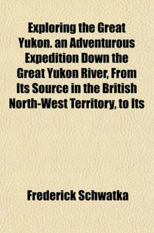 Cover of Exploring the Great Yukon. an Adventurous Expedition Down the Great Yukon River, from Its Source in the British North-West Territory, to Its