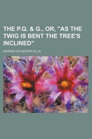 Cover of The P.Q. & G., Or, "As the Twig Is Bent the Tree's Inclined"