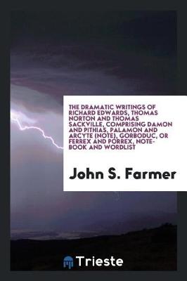 Book cover for The Dramatic Writings of Richard Edwards, Thomas Norton and Thomas Sackville, Comprising Damon and Pythias, Palamon and Arcyte (Note), Gorboduc, or Ferrex and Porrex, Note-Book and Wordlist. Edited by John S. Farmer