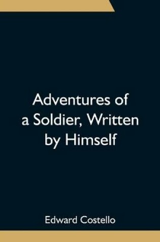 Cover of Adventures of a Soldier, Written by Himself; Being the Memoirs of Edward Costello, K.S.F. Formerly a Non-Commissioned Officer in the Rifle Brigade, Late Captain in the British Legion, and Now One of the Wardens of the Tower of London; Comprising Narratives