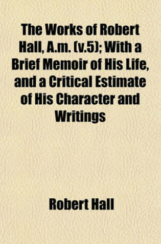 Cover of The Works of Robert Hall, A.M. (V.5); With a Brief Memoir of His Life, and a Critical Estimate of His Character and Writings
