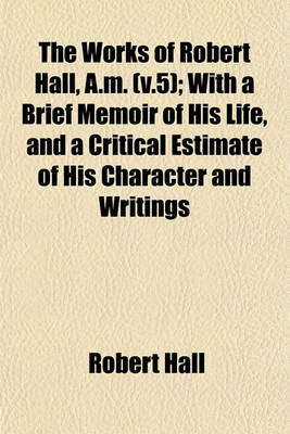 Book cover for The Works of Robert Hall, A.M. (V.5); With a Brief Memoir of His Life, and a Critical Estimate of His Character and Writings