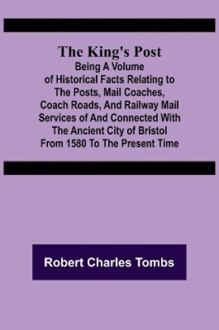 Cover of The King's Post;Being a volume of historical facts relating to the posts, mail coaches, coach roads, and railway mail services of and connected with the ancient city of Bristol from 1580 to the present time