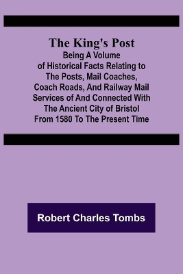 Book cover for The King's Post;Being a volume of historical facts relating to the posts, mail coaches, coach roads, and railway mail services of and connected with the ancient city of Bristol from 1580 to the present time