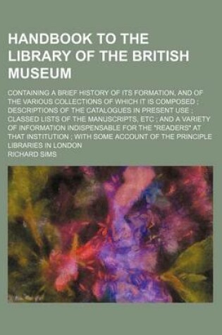 Cover of Handbook to the Library of the British Museum; Containing a Brief History of Its Formation, and of the Various Collections of Which It Is Composed; Descriptions of the Catalogues in Present Use; Classed Lists of the Manuscripts, Etc; And a Variety of I