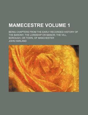 Book cover for Mamecestre Volume 1; Being Chapters from the Early Recorded History of the Barony the Lordship or Manor the VILL, Borough, or Town, of Manchester