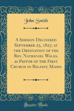 Cover of A Sermon Delivered September 25, 1827, at the Ordination of the Rev. Nathaniel Wales, as Pastor of the First Church in Belfast, Maine (Classic Reprint)