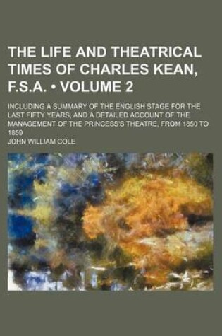 Cover of The Life and Theatrical Times of Charles Kean, F.S.A. (Volume 2); Including a Summary of the English Stage for the Last Fifty Years, and a Detailed Account of the Management of the Princess's Theatre, from 1850 to 1859
