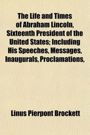Cover of The Life and Times of Abraham Lincoln, Sixteenth President of the United States; Including His Speeches, Messages, Inaugurals, Proclamations, Etc., Etc