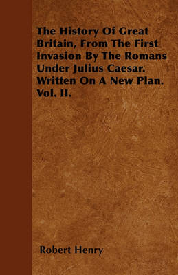 Book cover for The History Of Great Britain, From The First Invasion By The Romans Under Julius Caesar. Written On A New Plan. Vol. II.