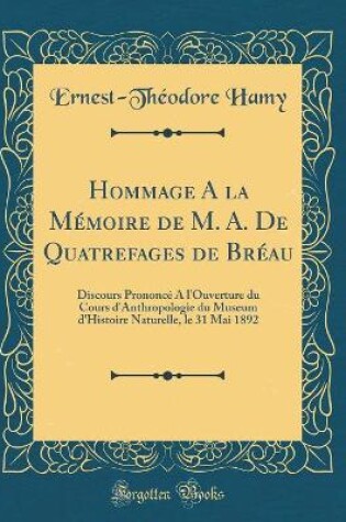 Cover of Hommage A la Mémoire de M. A. De Quatrefages de Bréau: Discours Prononcé A l'Ouverture du Cours d'Anthropologie du Museum d'Histoire Naturelle, le 31 Mai 1892 (Classic Reprint)