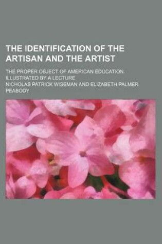 Cover of The Identification of the Artisan and the Artist; The Proper Object of American Education. Illustrated by a Lecture