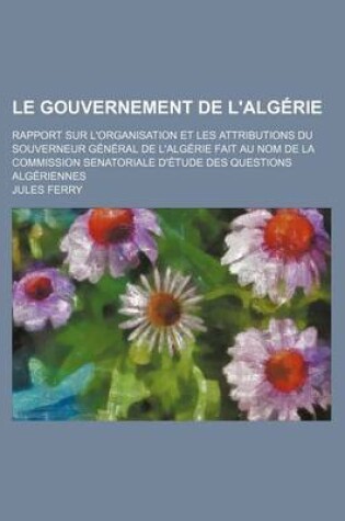 Cover of Le Gouvernement de L'Algerie; Rapport Sur L'Organisation Et Les Attributions Du Souverneur General de L'Algerie Fait Au Nom de La Commission Senatori