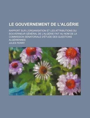 Book cover for Le Gouvernement de L'Algerie; Rapport Sur L'Organisation Et Les Attributions Du Souverneur General de L'Algerie Fait Au Nom de La Commission Senatori