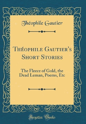Book cover for Théophile Gautier's Short Stories: The Fleece of Gold, the Dead Leman, Poems, Etc (Classic Reprint)