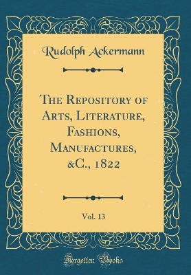 Book cover for The Repository of Arts, Literature, Fashions, Manufactures, &C., 1822, Vol. 13 (Classic Reprint)