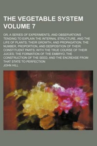 Cover of The Vegetable System Volume 7; Or, a Series of Experiments, and Observations Tending to Explain the Internal Structure, and the Life of Plants; Their Growth, and Propagation; The Number, Proportion, and Desposition of Their Constituent Parts; With the True Cou