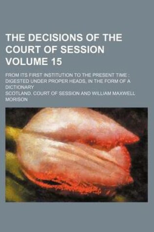 Cover of The Decisions of the Court of Session Volume 15; From Its First Institution to the Present Time Digested Under Proper Heads, in the Form of a Dictionary