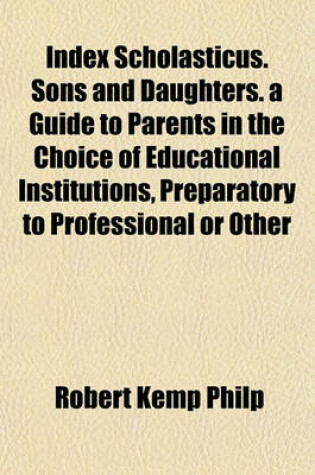 Cover of Index Scholasticus. Sons and Daughters. a Guide to Parents in the Choice of Educational Institutions, Preparatory to Professional or Other