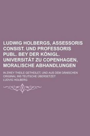 Cover of Ludwig Holbergs, Assessoris Consist. Und Professoris Publ. Bey Der Konigl. Universitat Zu Copenhagen, Moralische Abhandlungen; In Zwey Theile Getheile