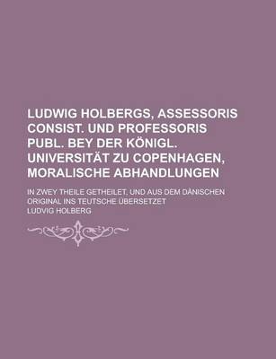 Book cover for Ludwig Holbergs, Assessoris Consist. Und Professoris Publ. Bey Der Konigl. Universitat Zu Copenhagen, Moralische Abhandlungen; In Zwey Theile Getheile