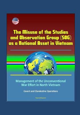 Book cover for The Misuse of the Studies and Observation Group (SOG) as a National Asset in Vietnam - Management of the Unconventional War Effort in North Vietnam, Covert and Clandestine Operations