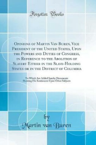 Cover of Opinions of Martin Van Buren, Vice President of the United States, Upon the Powers and Duties of Congress, in Reference to the Abolition of Slavery Either in the Slave-Holding States or in the District of Columbia