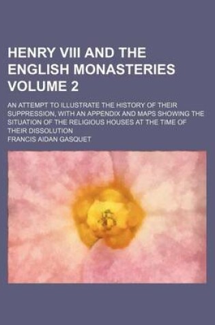 Cover of Henry VIII and the English Monasteries Volume 2; An Attempt to Illustrate the History of Their Suppression, with an Appendix and Maps Showing the Situation of the Religious Houses at the Time of Their Dissolution