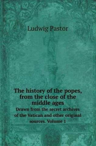 Cover of The history of the popes, from the close of the middle ages Drawn from the secret archives of the Vatican and other original sources. Volume 1