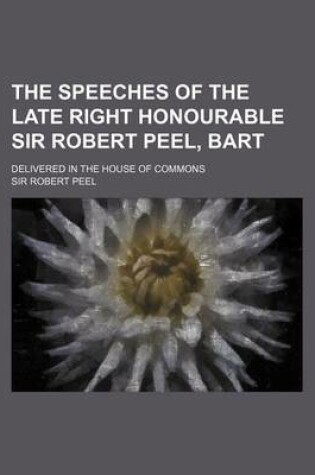 Cover of The Speeches of the Late Right Honourable Sir Robert Peel, Bart; Delivered in the House of Commons