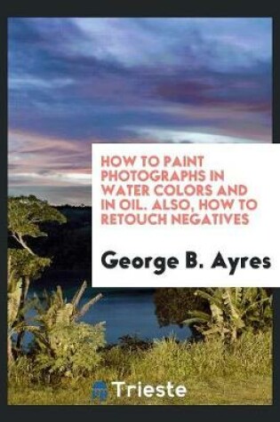 Cover of How to Paint Photographs in Water Colors and in Oil. Also, How to Retouch Negatives