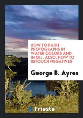 Book cover for How to Paint Photographs in Water Colors and in Oil. Also, How to Retouch Negatives