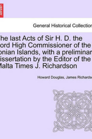 Cover of The Last Acts of Sir H. D. the Lord High Commissioner of the Ionian Islands, with a Preliminary Dissertation by the Editor of the Malta Times J. Richardson