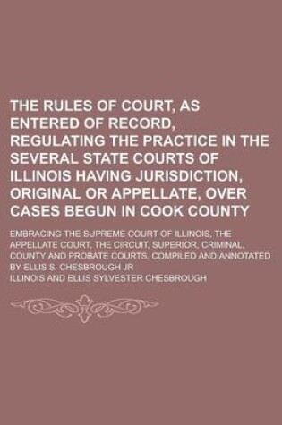 Cover of The Rules of Court, as Entered of Record, Regulating the Practice in the Several State Courts of Illinois Having Jurisdiction, Original or Appellate, Over Cases Begun in Cook County; Embracing the Supreme Court of Illinois, the Appellate