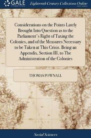 Cover of Considerations on the Points Lately Brought Into Question as to the Parliament's Right of Taxing the Colonies, and of the Measures Necessary to be Taken at This Crisis. Being an Appendix, Section III, to The Administration of the Colonies