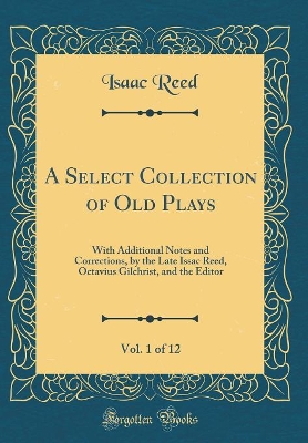 Book cover for A Select Collection of Old Plays, Vol. 1 of 12: With Additional Notes and Corrections, by the Late Issac Reed, Octavius Gilchrist, and the Editor (Classic Reprint)