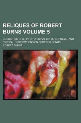 Cover of Reliques of Robert Burns Volume 5; Consisting Chiefly of Original Letters, Poems, and Critical Observations on Scottish Songs