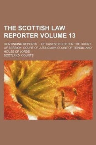 Cover of The Scottish Law Reporter Volume 13; Continuing Reports ... of Cases Decided in the Court of Session, Court of Justiciary, Court of Teinds, and House of Lords