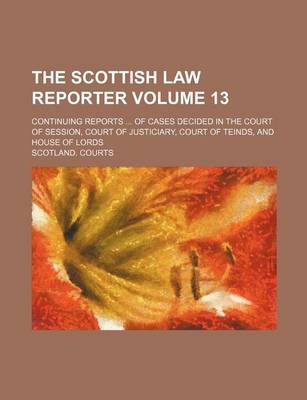 Book cover for The Scottish Law Reporter Volume 13; Continuing Reports ... of Cases Decided in the Court of Session, Court of Justiciary, Court of Teinds, and House of Lords