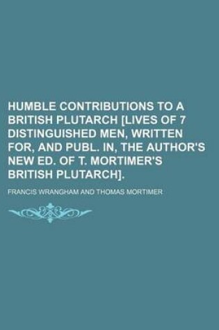 Cover of Humble Contributions to a British Plutarch [Lives of 7 Distinguished Men, Written For, and Publ. In, the Author's New Ed. of T. Mortimer's British Plutarch].