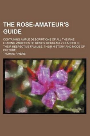 Cover of The Rose-Amateur's Guide; Containing Ample Descriptions of All the Fine Leading Varieties of Roses, Regularly Classed in Their Respective Families. Their History and Mode of Culture