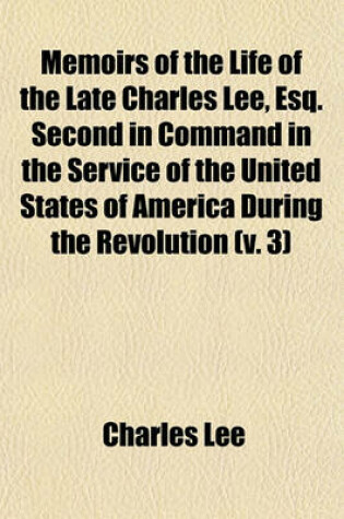 Cover of Memoirs of the Life of the Late Charles Lee, Esq. Second in Command in the Service of the United States of America During the Revolution (Volume 3); To Which Are Added His Political and Military Essays. Also, Letters To, and from Many Distinguished Charac