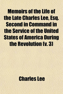 Book cover for Memoirs of the Life of the Late Charles Lee, Esq. Second in Command in the Service of the United States of America During the Revolution (Volume 3); To Which Are Added His Political and Military Essays. Also, Letters To, and from Many Distinguished Charac
