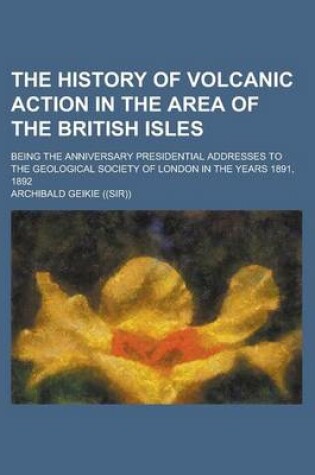 Cover of The History of Volcanic Action in the Area of the British Isles; Being the Anniversary Presidential Addresses to the Geological Society of London in the Years 1891, 1892