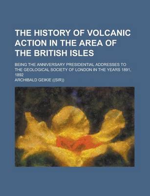 Book cover for The History of Volcanic Action in the Area of the British Isles; Being the Anniversary Presidential Addresses to the Geological Society of London in the Years 1891, 1892