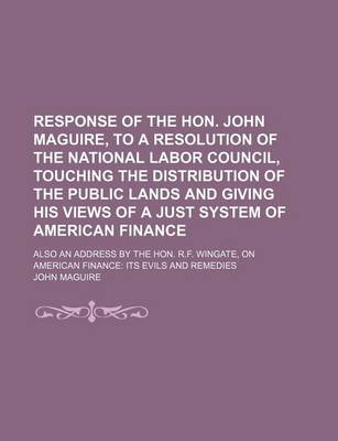 Book cover for Response of the Hon. John Maguire, to a Resolution of the National Labor Council, Touching the Distribution of the Public Lands and Giving His Views of a Just System of American Finance; Also an Address by the Hon. R.F. Wingate, on American Finance Its Ev